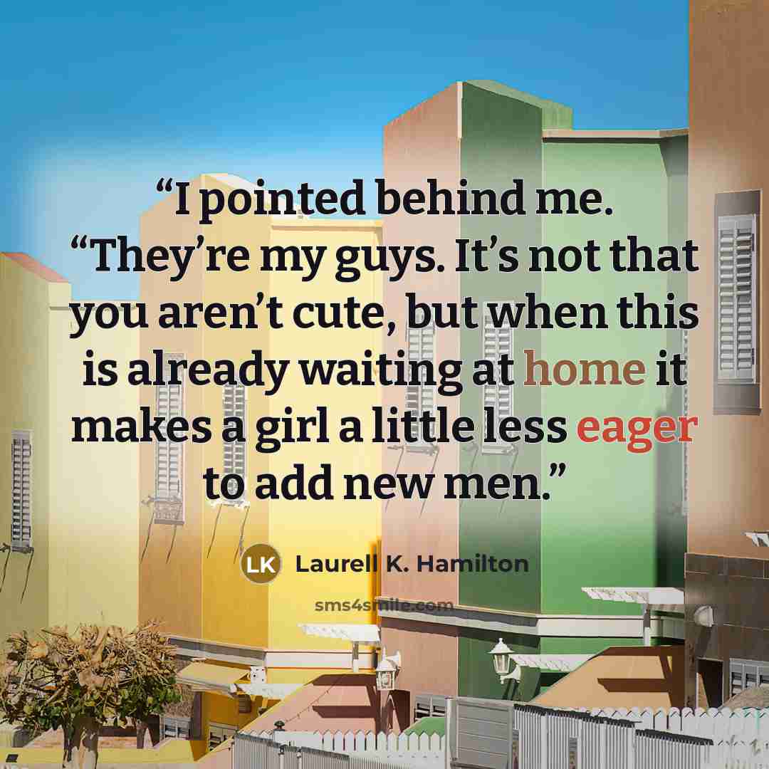“I pointed behind me. “They’re my guys. It’s not that you aren’t cute, but when this is already waiting at home it makes a girl a little less eager to add new men.” quote by Laurell K. Hamilton