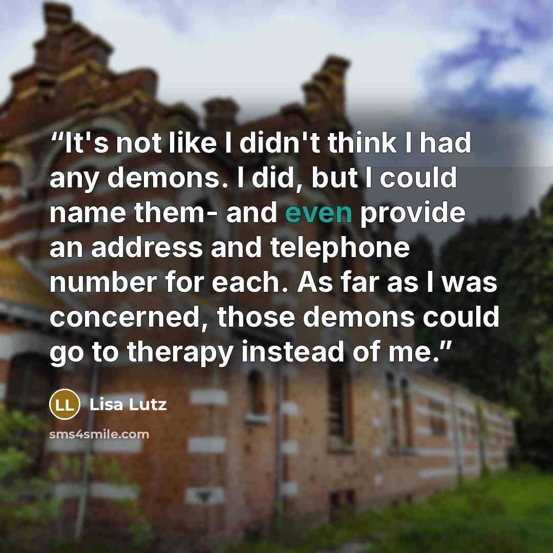“It's not like I didn't think I had any demons. I did, but I could name them- and even provide an address and telephone number for each. As far as I was concerned, those demons could go to therapy instead of me.” quote by Lisa Lutz