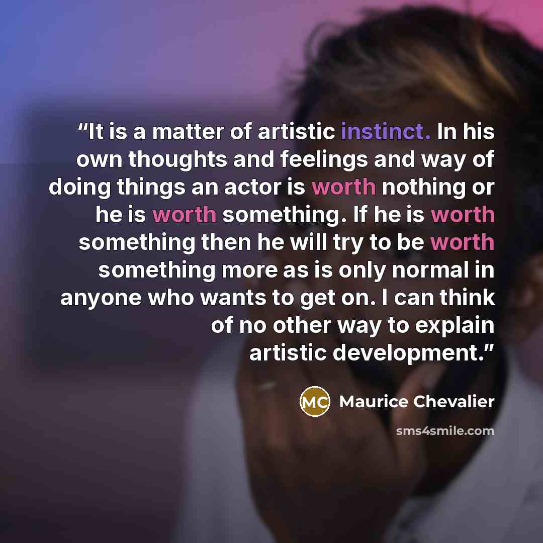 “It is a matter of artistic instinct. In his own thoughts and feelings and way of doing things an actor is worth nothing or he is worth something. If he is worth something then he will try to be worth something more as is only normal in anyone who wants to get on. I can think of no other way to…” quote by Maurice Chevalier