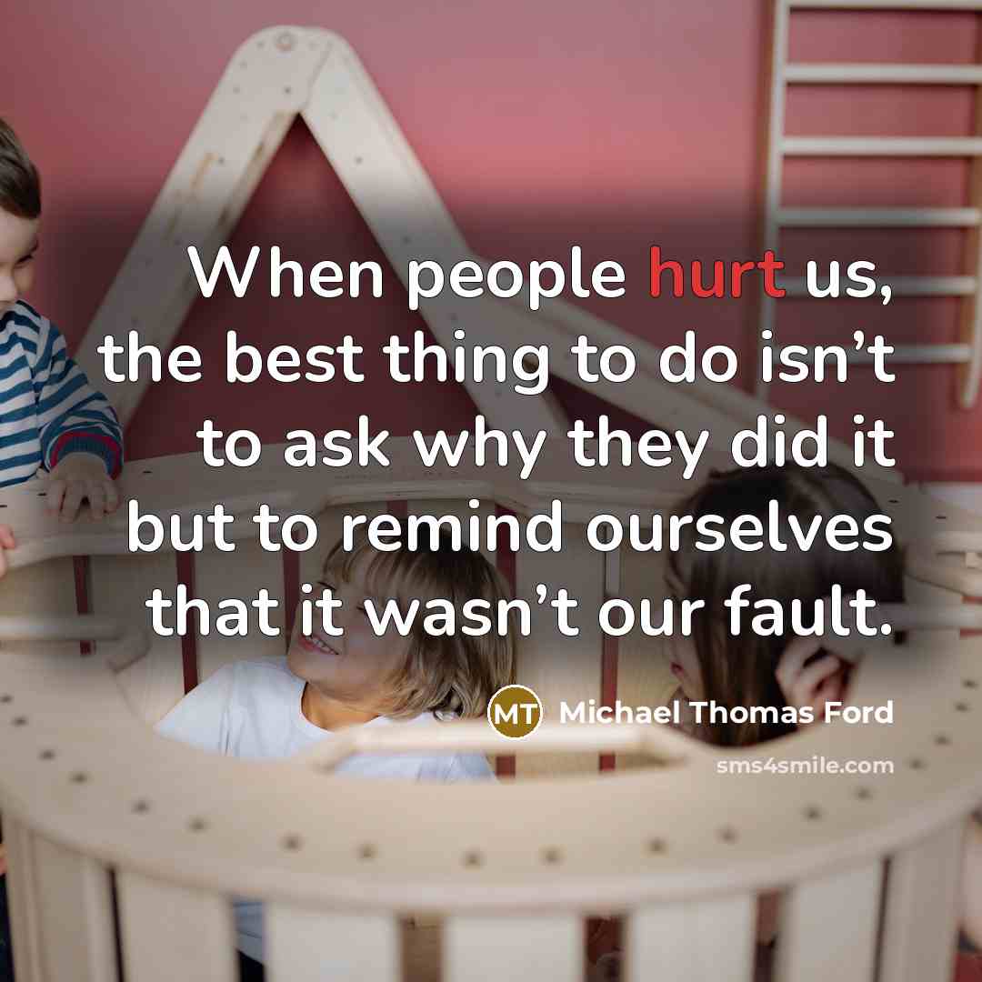 “When people hurt us, the best thing to do isn’t to ask why they did it but to remind ourselves that it wasn’t our fault.” quote by Michael Thomas Ford