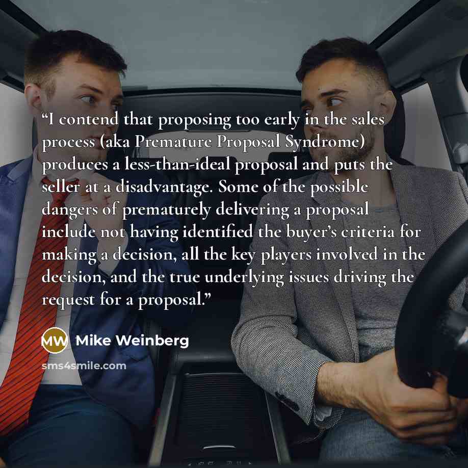 “I contend that proposing too early in the sales process (aka Premature Proposal Syndrome) produces a less-than-ideal proposal and puts the seller at a disadvantage. Some of the possible dangers of prematurely delivering a proposal include not having identified the buyer’s criteria for making a…” quote by Mike Weinberg