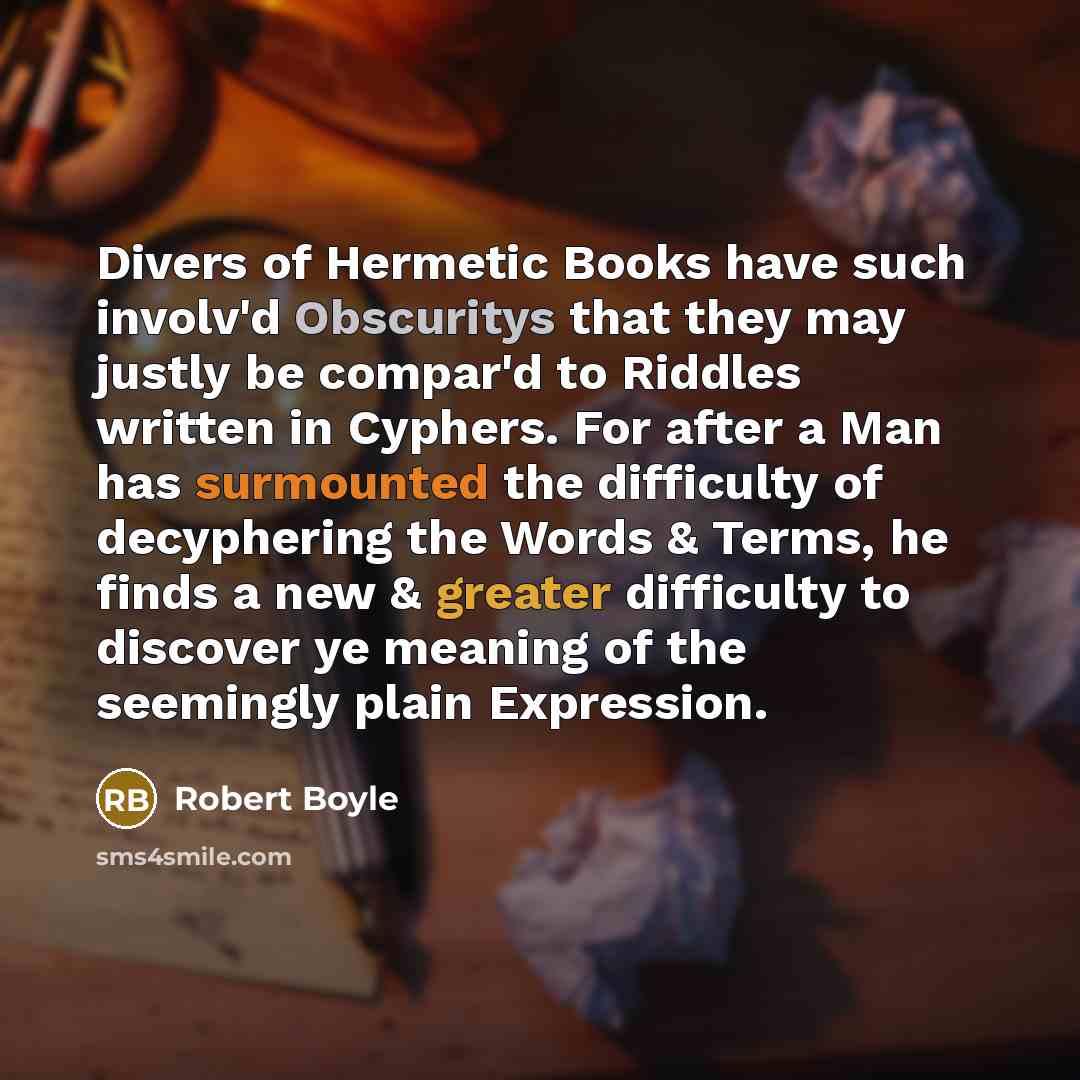 “Divers of Hermetic Books have such involv'd Obscuritys that they may justly be compar'd to Riddles written in Cyphers. For after a Man has surmounted the difficulty of decyphering the Words & Terms, he finds a new & greater difficulty to discover ye meaning of the seemingly plain Expression.” quote by Robert Boyle