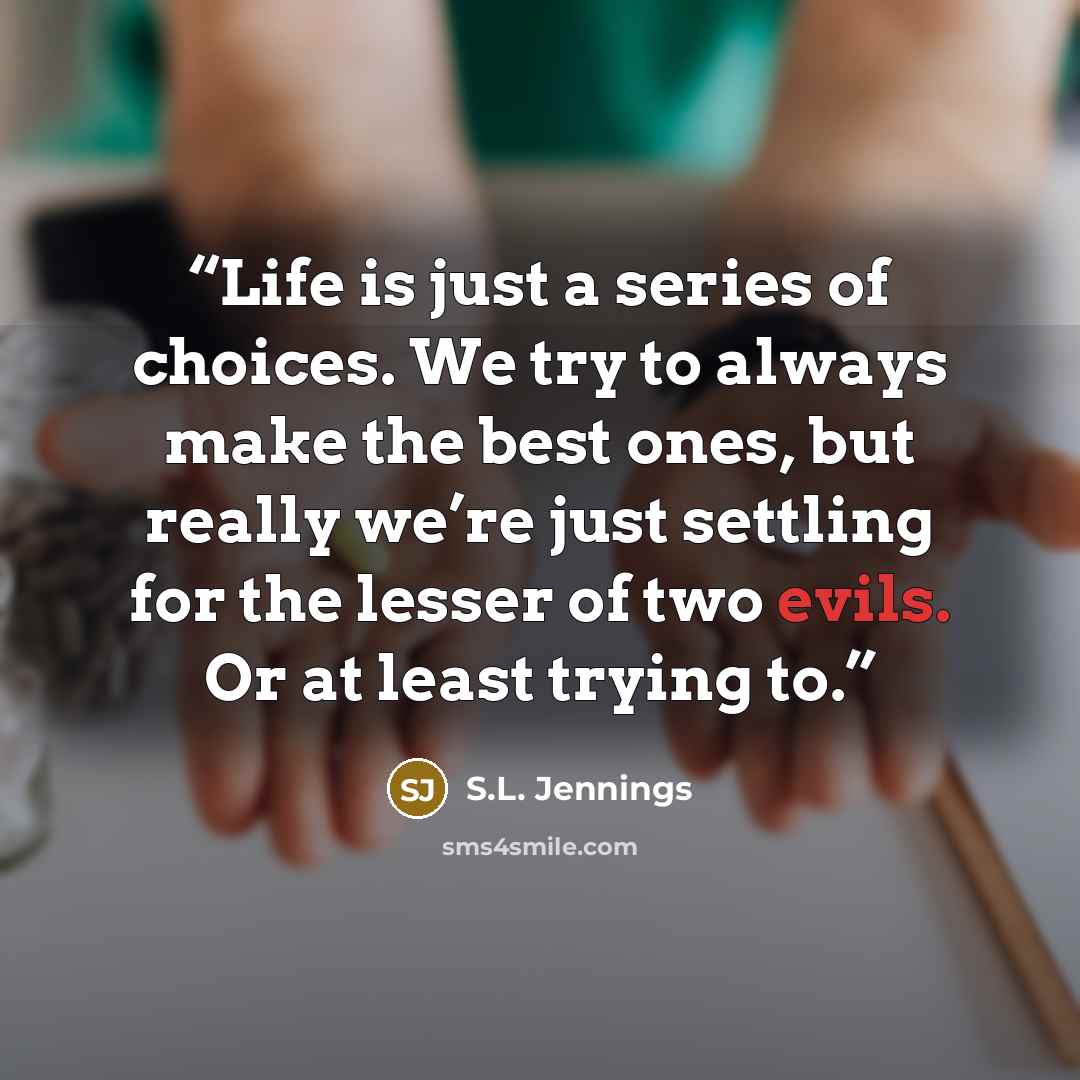 “Life is just a series of choices. We try to always make the best ones, but really we’re just settling for the lesser of two evils. Or at least trying to.” quote by S.L. Jennings