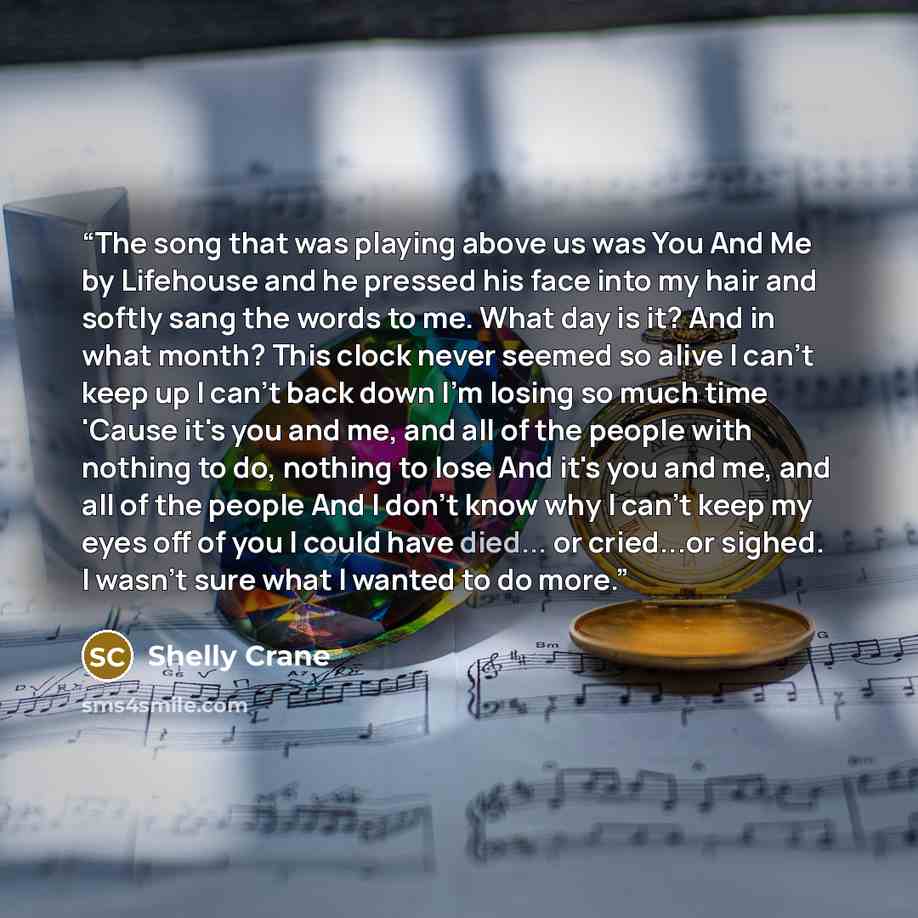 “The song that was playing above us was You And Me by Lifehouse and he pressed his face into my hair and softly sang the words to me. What day is it? And in what month? This clock never seemed so alive I can't keep up I can't back down I'm losing so much time 'Cause it's you and me, and all of the…” quote by Shelly Crane