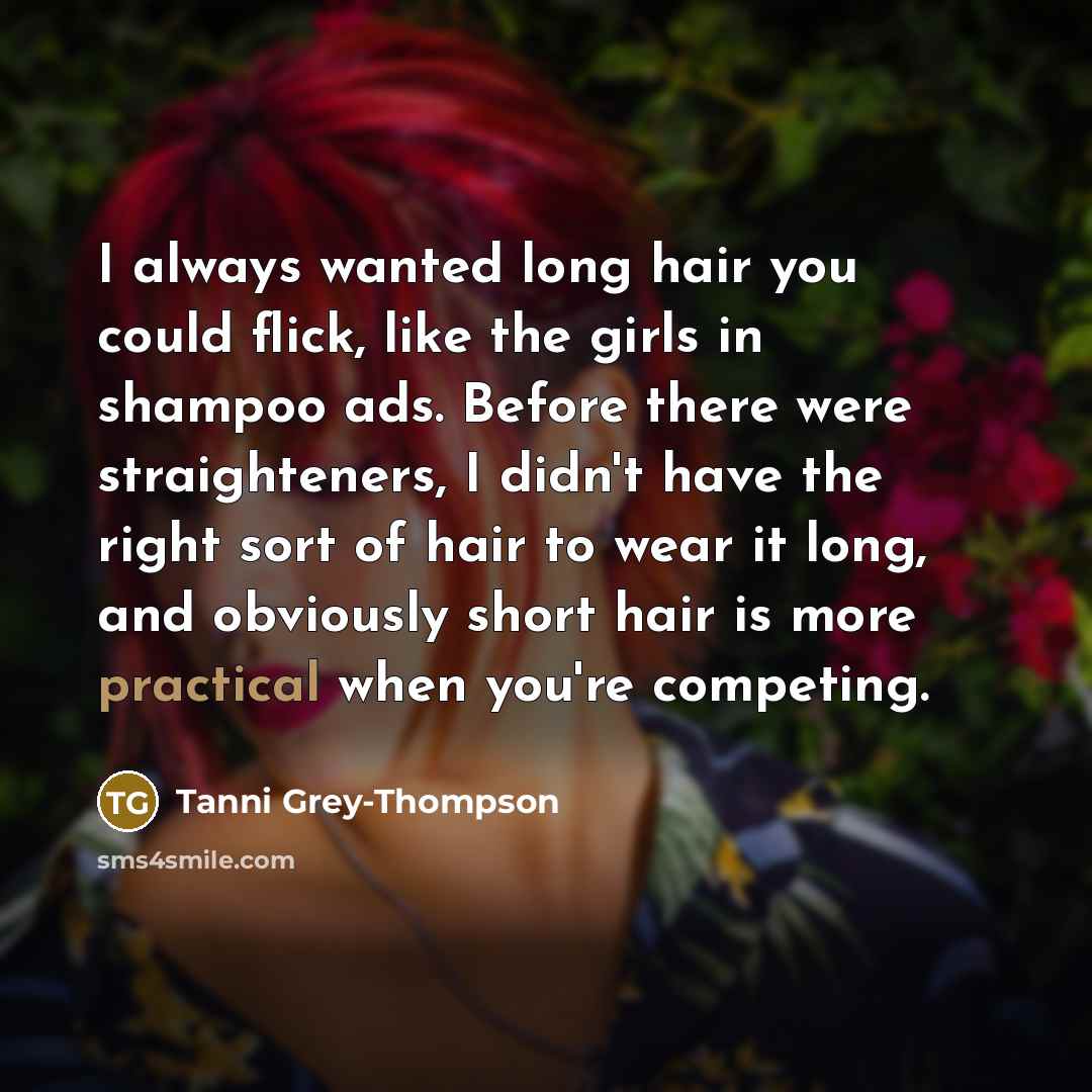 “I always wanted long hair you could flick, like the girls in shampoo ads. Before there were straighteners, I didn't have the right sort of hair to wear it long, and obviously short hair is more practical when you're competing.” quote by Tanni Grey-Thompson