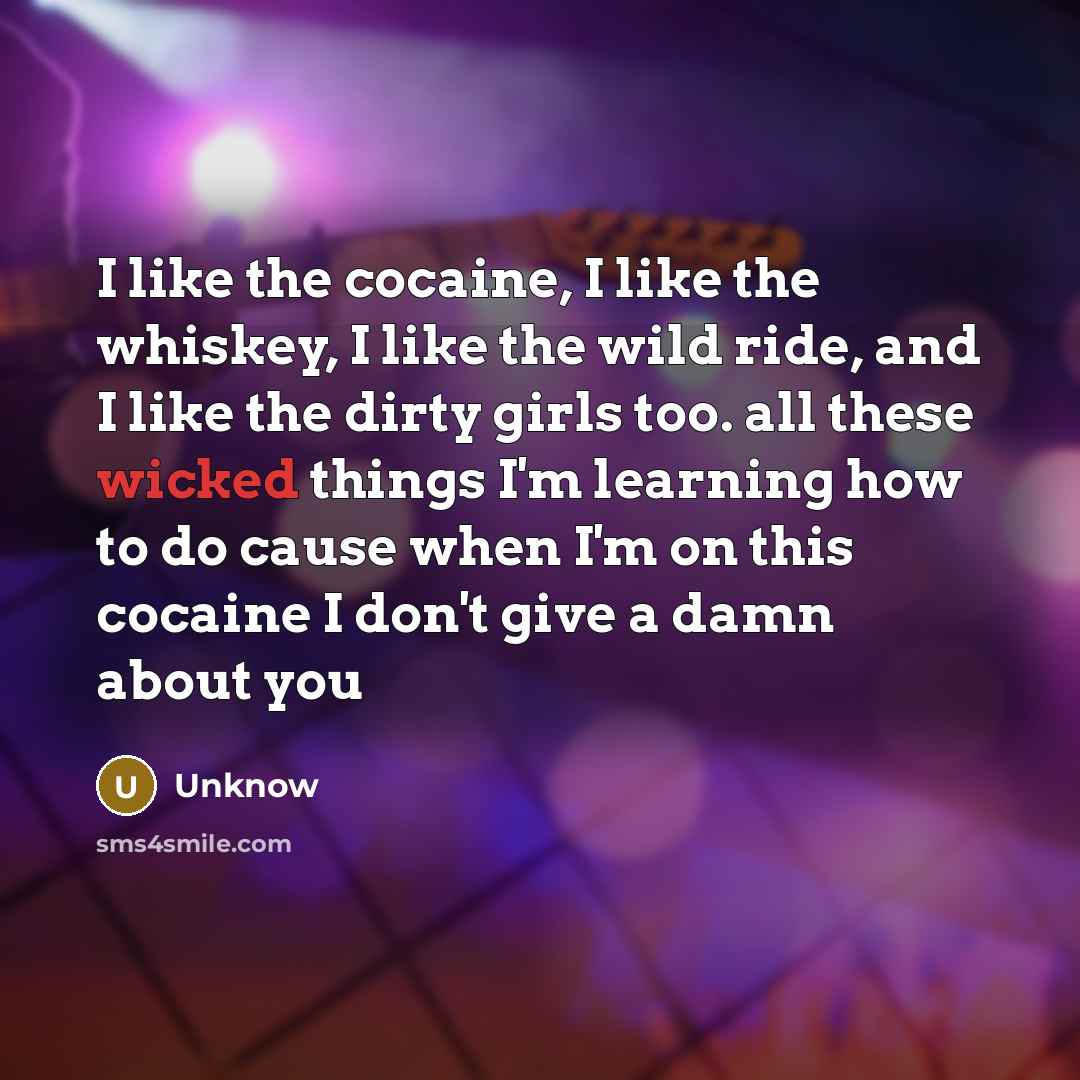 “I like the cocaine, I like the whiskey, I like the wild ride, and I like the dirty girls too. all these wicked things I'm learning how to do cause when I'm on this cocaine I don't give a damn about you” quote by Unknow