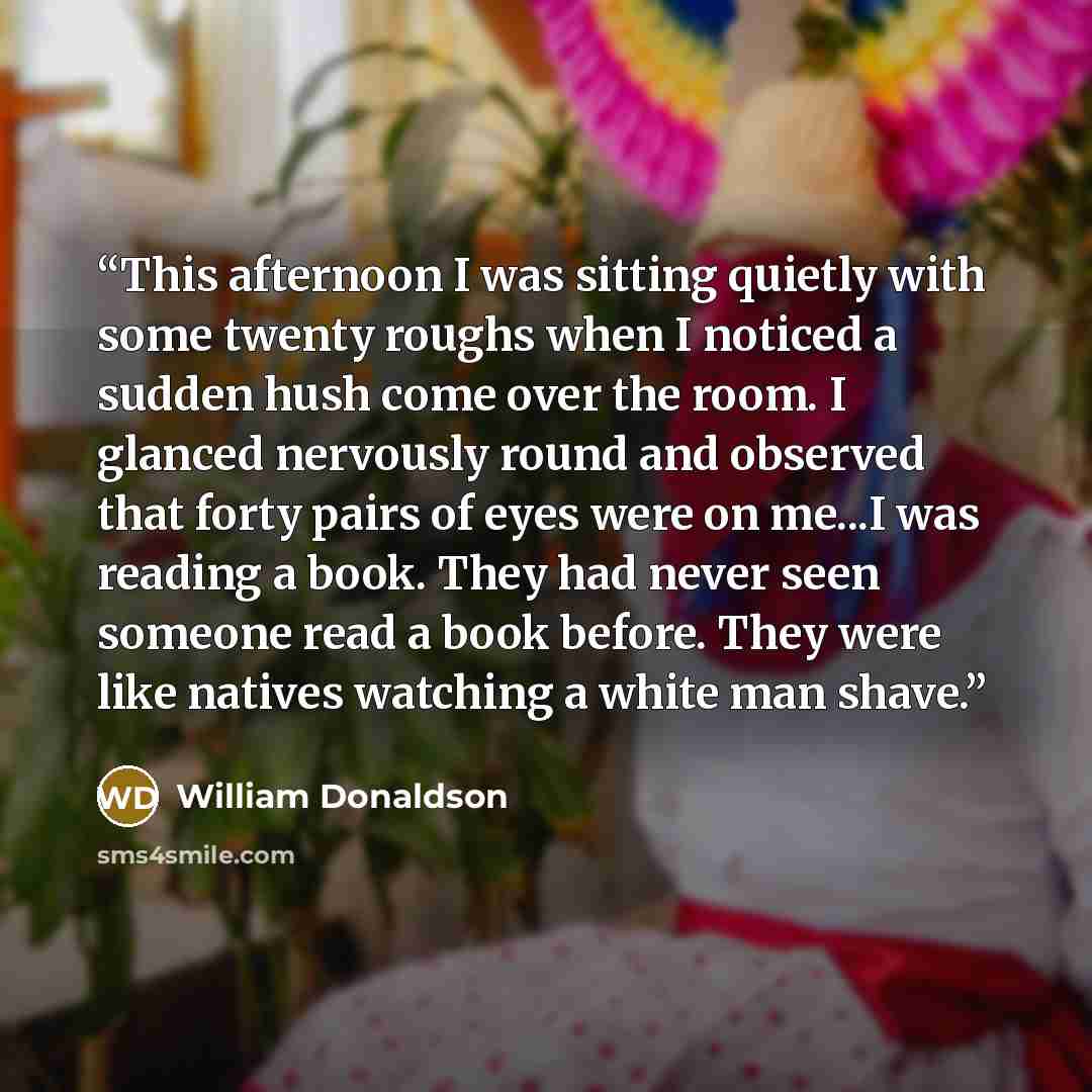“This afternoon I was sitting quietly with some twenty roughs when I noticed a sudden hush come over the room. I glanced nervously round and observed that forty pairs of eyes were on me...I was reading a book. They had never seen someone read a book before. They were like natives watching a white…” quote by william donaldson