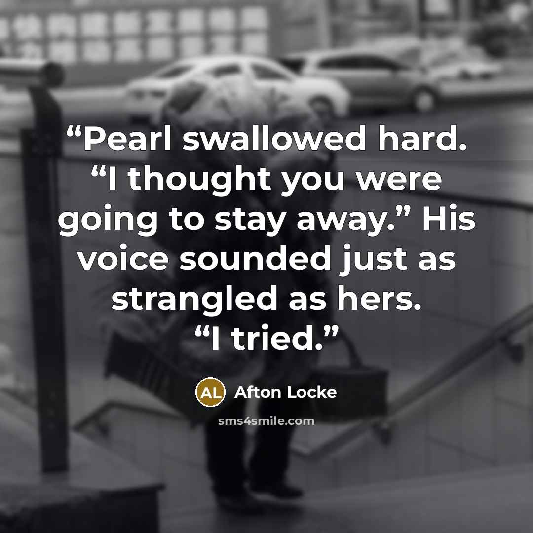 “Pearl swallowed hard. “I thought you were going to stay away.” His voice sounded just as strangled as hers. “I tried.” quote by Afton Locke