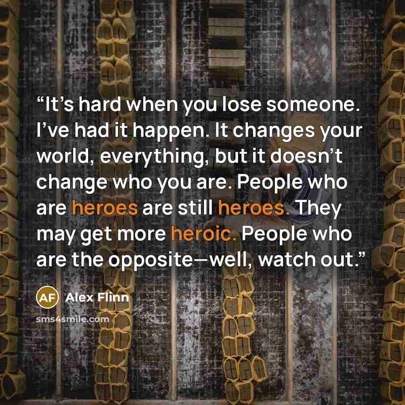 “It’s hard when you lose someone. I’ve had it happen. It changes your world, everything, but it doesn’t change who you are. People who are heroes are still heroes. They may get more heroic. People who are the opposite—well, watch out.” quote by Alex Flinn