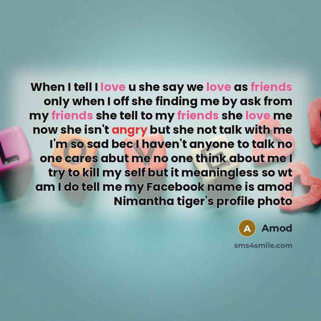 “When I tell I love u she say we love as friends only when I off she finding me by ask from my friends she tell to my friends she love me now she isn't angry but she not talk with me I'm so sad bec I haven't anyone to talk no one cares abut me no one think about me I try to kill my self but it…” quote by Amod