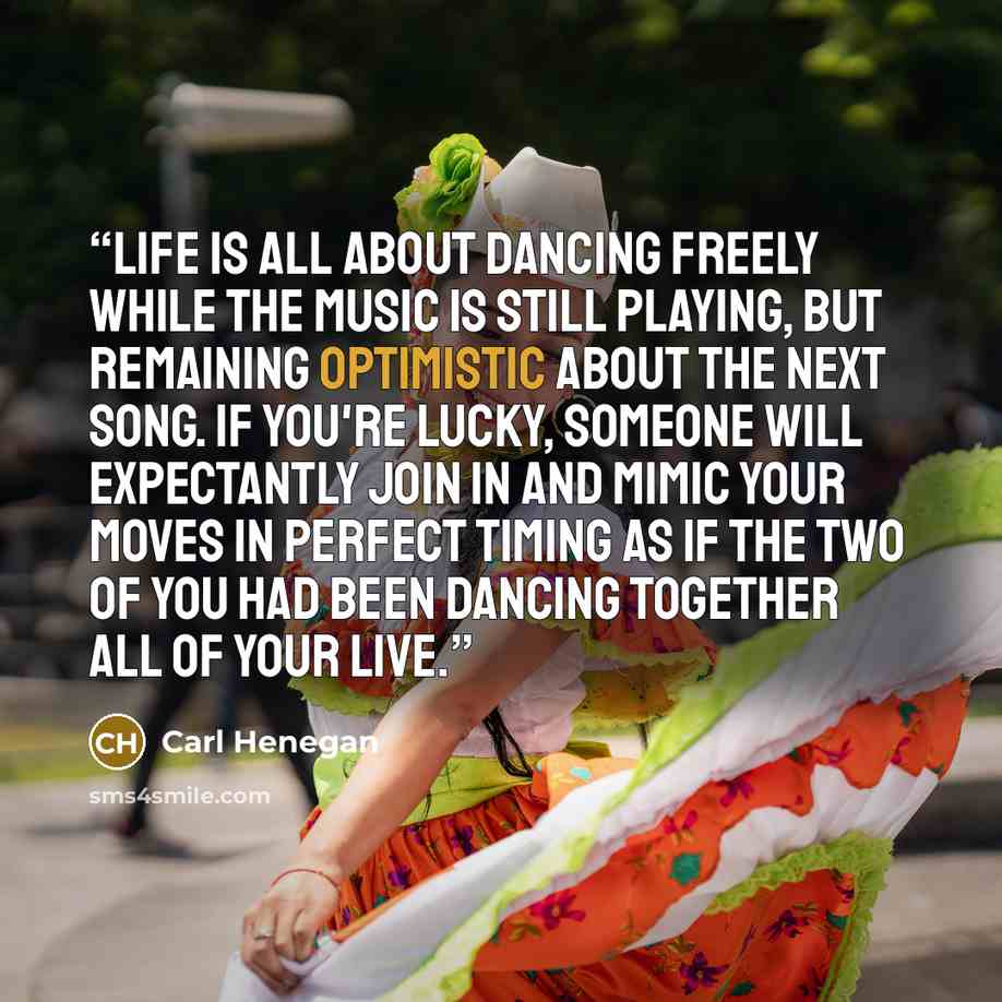 “Life is all about dancing freely while the music is still playing, but remaining optimistic about the next song. If you're lucky, someone will expectantly join in and mimic your moves in perfect timing as if the two of you had been dancing together all of your live.” quote by Carl Henegan