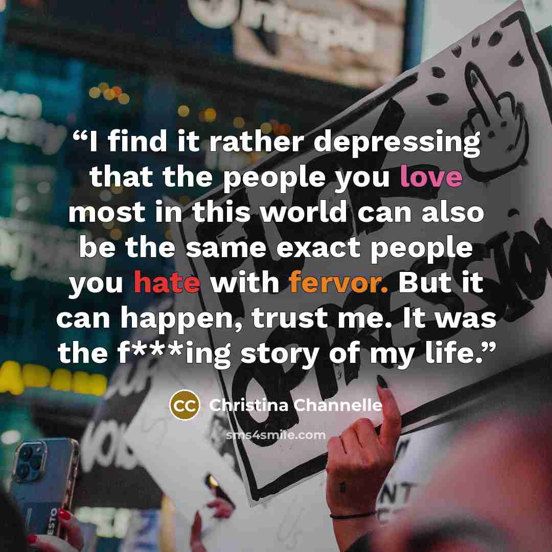 “I find it rather depressing that the people you love most in this world can also be the same exact people you hate with fervor. But it can happen, trust me. It was the f***ing story of my life.” quote by Christina Channelle