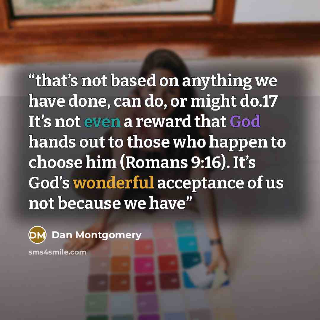 “that’s not based on anything we have done, can do, or might do.17 It’s not even a reward that God hands out to those who happen to choose him (Romans 9:16). It’s God’s wonderful acceptance of us not because we have” quote by Dan Montgomery