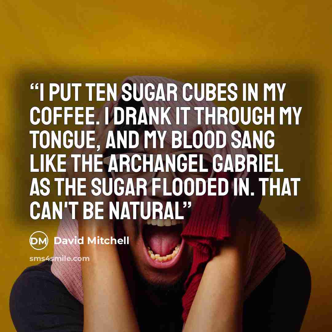 “I put ten sugar cubes in my coffee. I drank it through my tongue, and my blood sang like the Archangel Gabriel as the sugar flooded in. That can't be natural” quote by David Mitchell