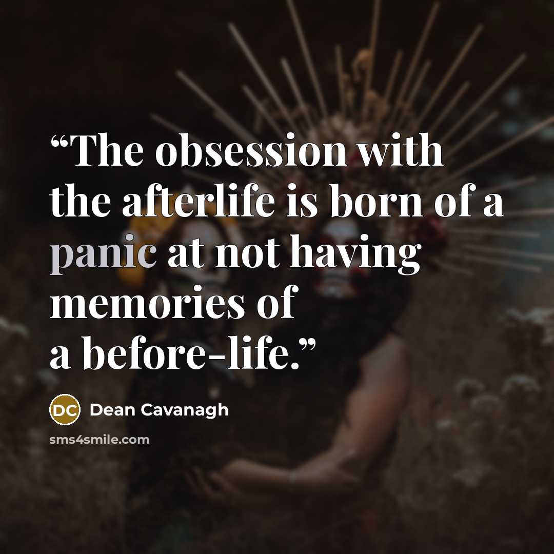 “The obsession with the afterlife is born of a panic at not having memories of a before-life.” quote by Dean Cavanagh