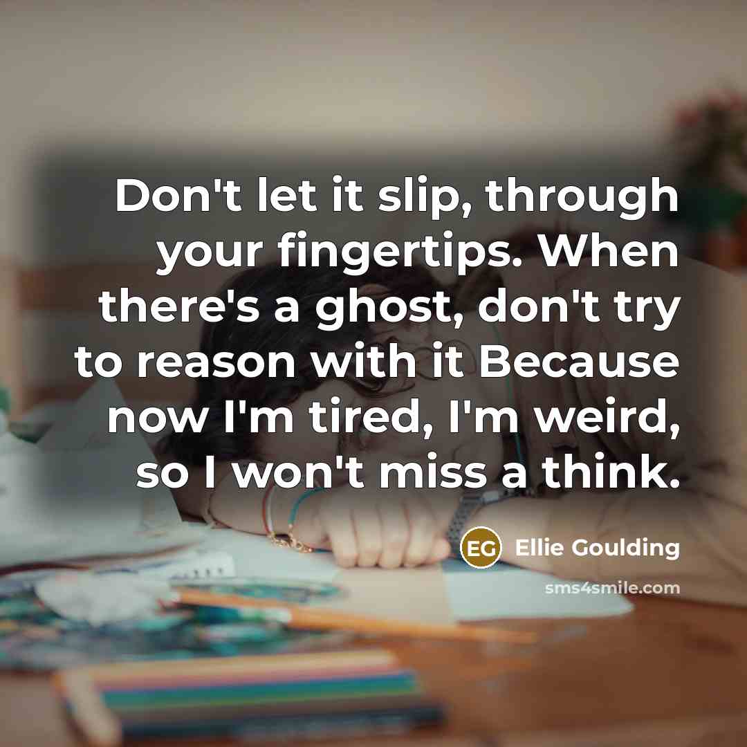 “Don't let it slip, through your fingertips. When there's a ghost, don't try to reason with it Because now I'm tired, I'm weird, so I won't miss a think.” quote by Ellie Goulding