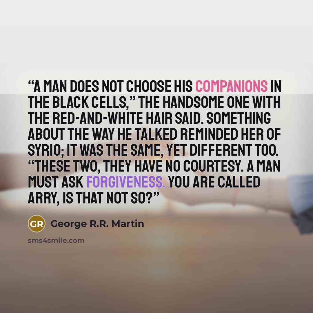 “A man does not choose his companions in the black cells,” the handsome one with the red-and-white hair said. Something about the way he talked reminded her of Syrio; it was the same, yet different too. “These two, they have no courtesy. A man must ask forgiveness. You are called Arry, is that not…” quote by George R.R. Martin
