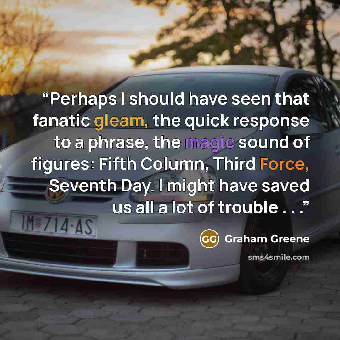 “Perhaps I should have seen that fanatic gleam, the quick response to a phrase, the magic sound of figures: Fifth Column, Third Force, Seventh Day. I might have saved us all a lot of trouble . . .” quote by Graham Greene