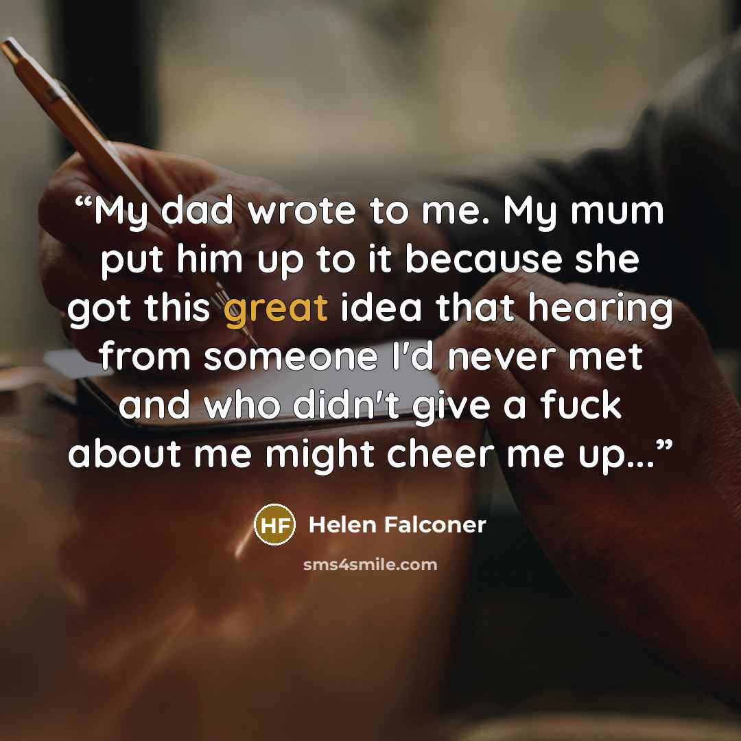 “My dad wrote to me. My mum put him up to it because she got this great idea that hearing from someone I'd never met and who didn't give a fuck about me might cheer me up...” quote by Helen Falconer