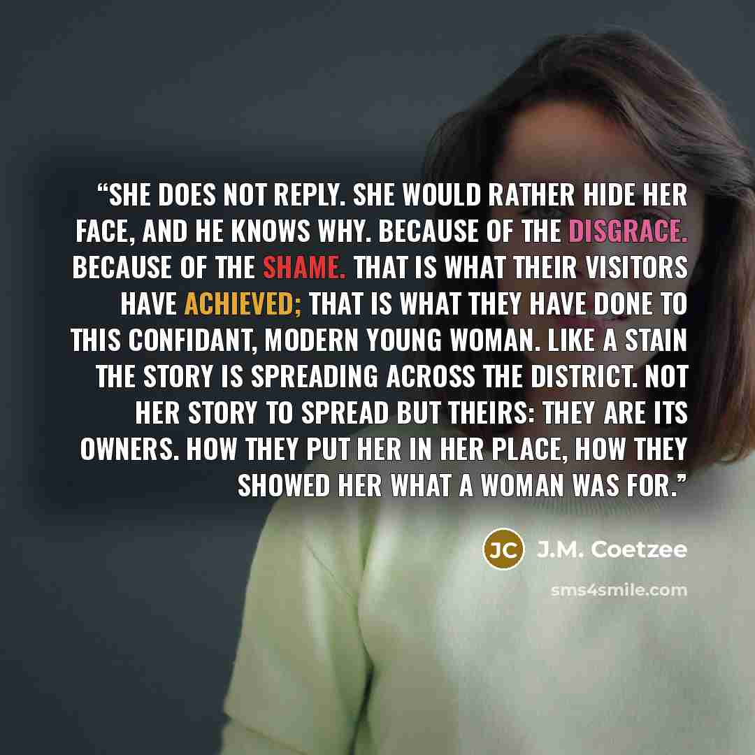 “She does not reply. She would rather hide her face, and he knows why. Because of the disgrace. Because of the shame. That is what their visitors have achieved; that is what they have done to this confidant, modern young woman. Like a stain the story is spreading across the district. Not her story…” quote by J.M. Coetzee