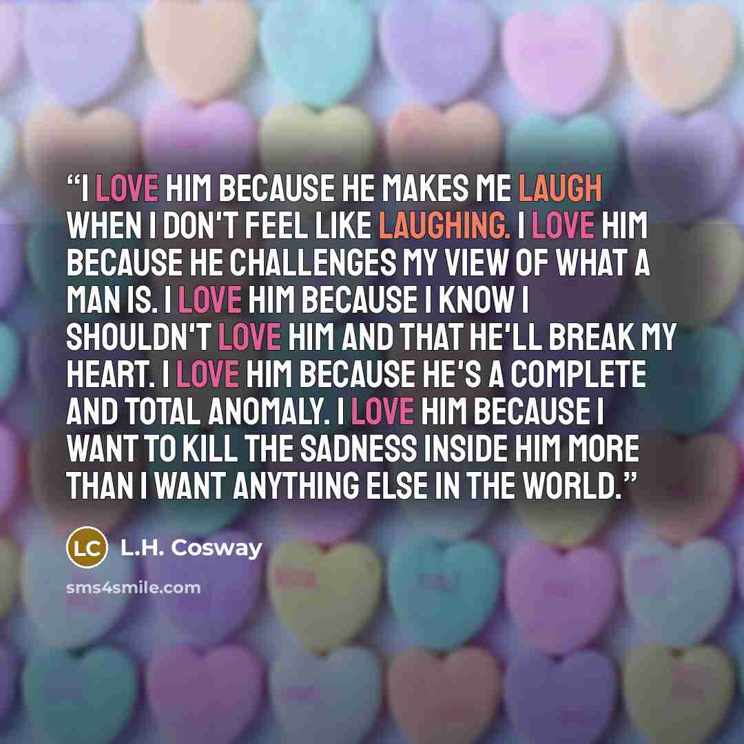 “I love him because he makes me laugh when I don't feel like laughing. I love him because he challenges my view of what a man is. I love him because I know I shouldn't love him and that he'll break my heart. I love him because he's a complete and total anomaly. I love him because I want to kill the…” quote by L.H. Cosway