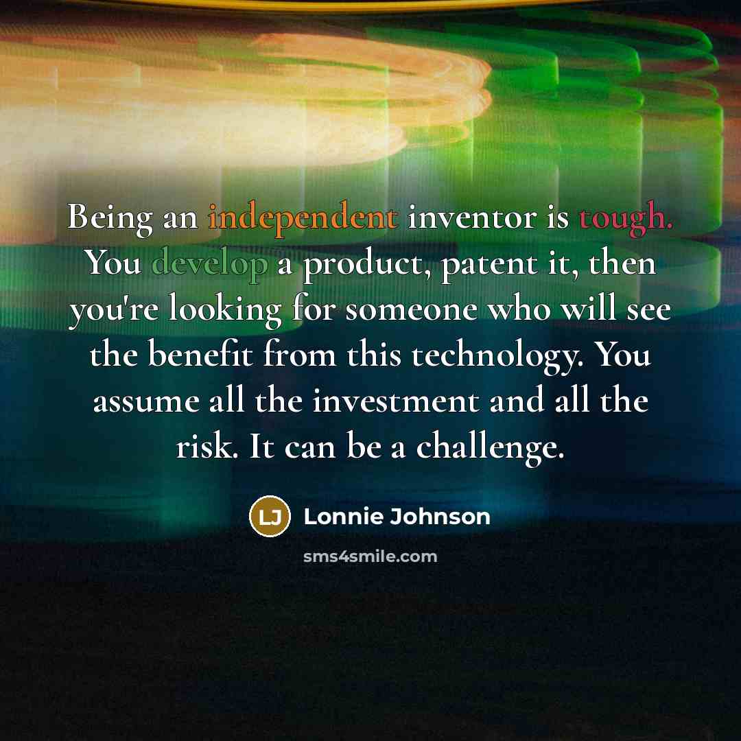 “Being an independent inventor is tough. You develop a product, patent it, then you're looking for someone who will see the benefit from this technology. You assume all the investment and all the risk. It can be a challenge.” quote by Lonnie Johnson