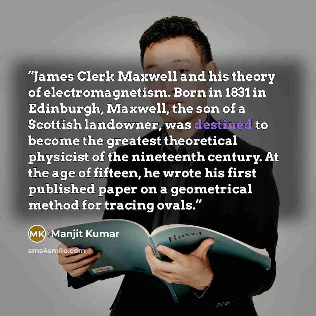 “James Clerk Maxwell and his theory of electromagnetism. Born in 1831 in Edinburgh, Maxwell, the son of a Scottish landowner, was destined to become the greatest theoretical physicist of the nineteenth century. At the age of fifteen, he wrote his first published paper on a geometrical method for…” quote by Manjit Kumar