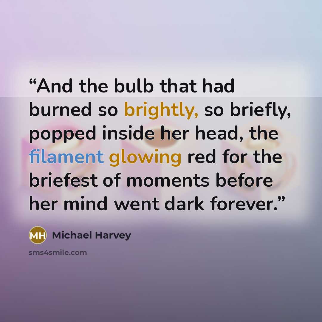 “And the bulb that had burned so brightly, so briefly, popped inside her head, the filament glowing red for the briefest of moments before her mind went dark forever.” quote by Michael Harvey