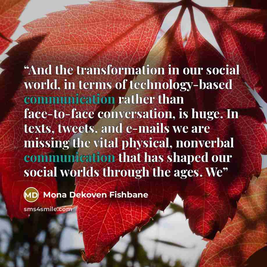 “And the transformation in our social world, in terms of technology-based communication rather than face-to-face conversation, is huge. In texts, tweets, and e-mails we are missing the vital physical, nonverbal communication that has shaped our social worlds through the ages. We” quote by Mona Dekoven Fishbane