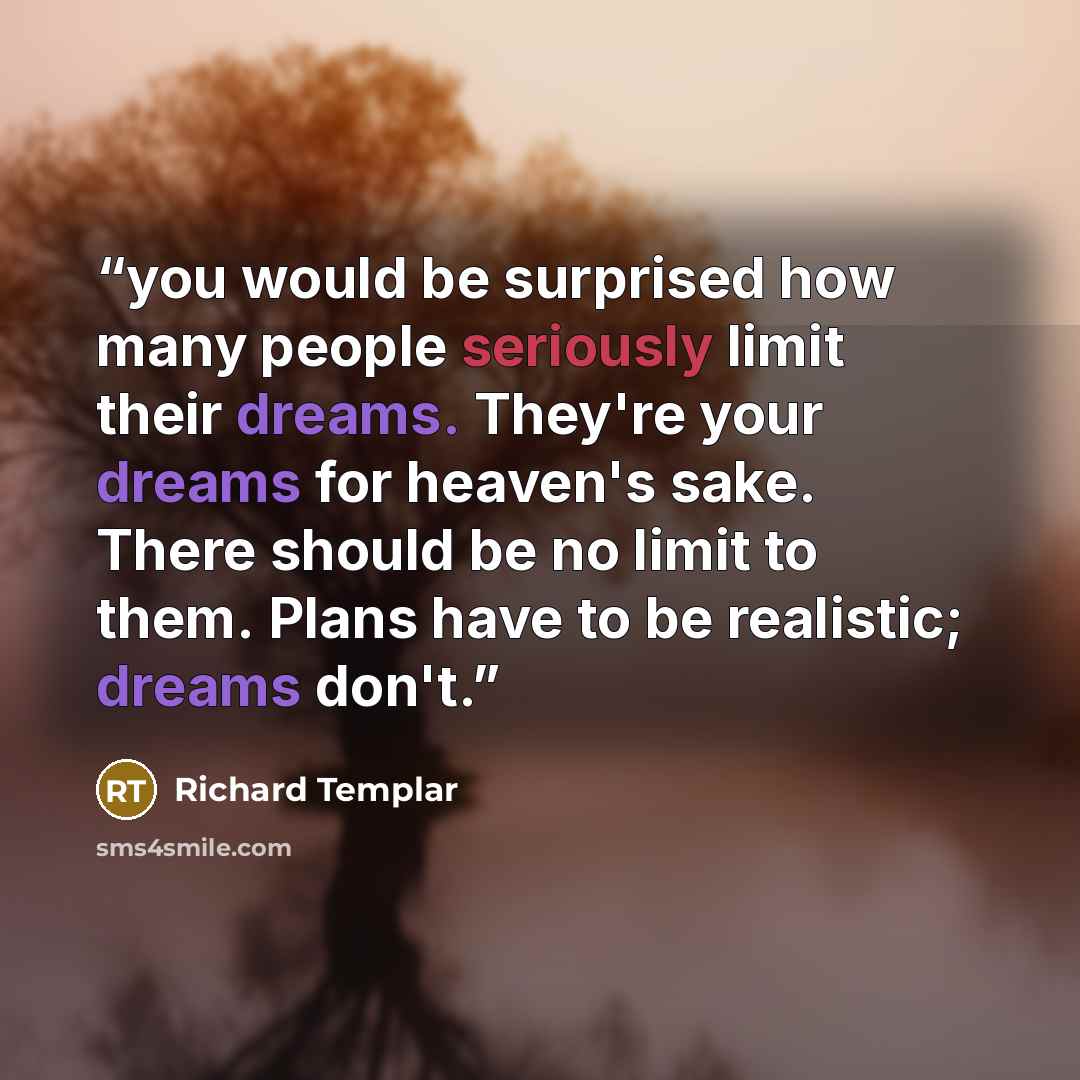 “you would be surprised how many people seriously limit their dreams. They're your dreams for heaven's sake. There should be no limit to them. Plans have to be realistic; dreams don't.” quote by Richard Templar