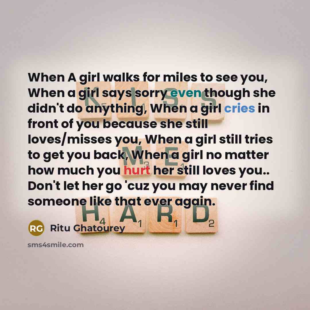 “When A girl walks for miles to see you, When a girl says sorry even though she didn't do anything, When a girl cries in front of you because she still loves/misses you, When a girl still tries to get you back, When a girl no matter how much you hurt her still loves you.. Don't let her go 'cuz you…” quote by Ritu Ghatourey