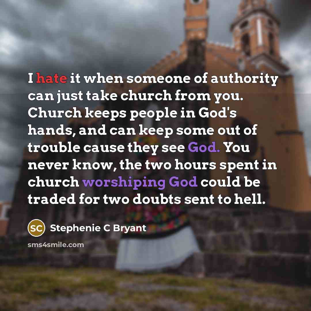 “I hate it when someone of authority can just take church from you. Church keeps people in God's hands, and can keep some out of trouble cause they see God. You never know, the two hours spent in church worshiping God could be traded for two doubts sent to hell.” quote by Stephenie C Bryant