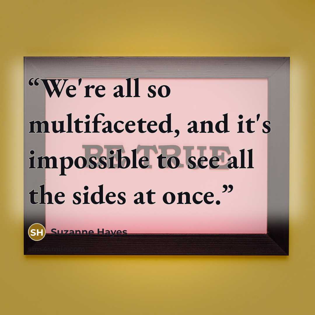 “We're all so multifaceted, and it's impossible to see all the sides at once.” quote by Suzanne Hayes