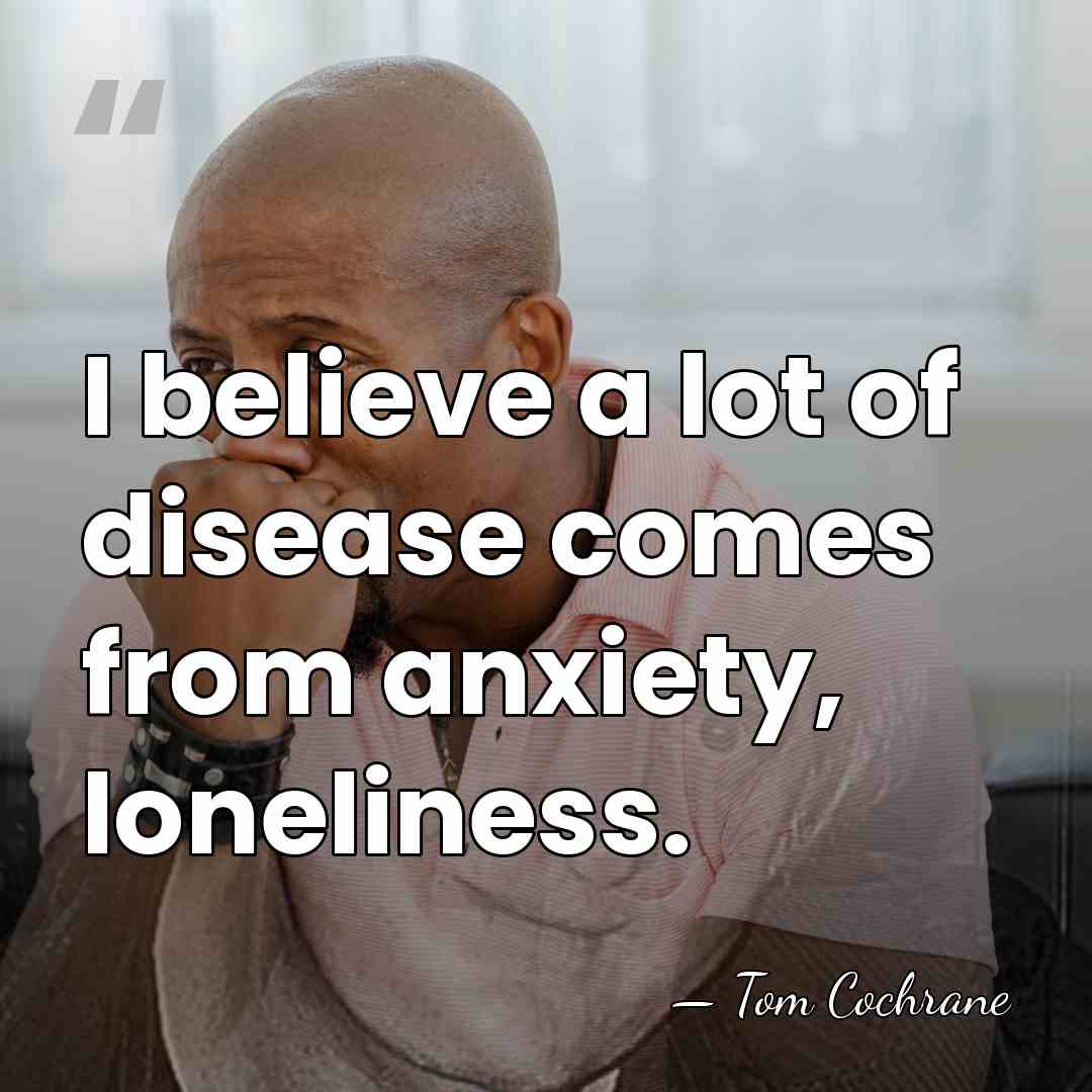 I believe a lot of disease comes from anxiety, loneliness. - Tom Cochrane