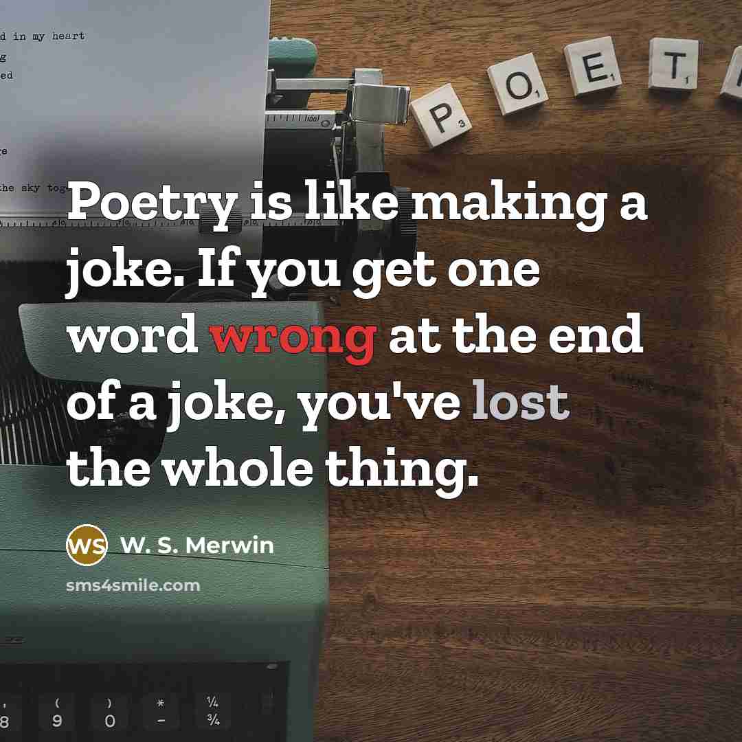 “Poetry is like making a joke. If you get one word wrong at the end of a joke, you've lost the whole thing.” quote by W. S. Merwin