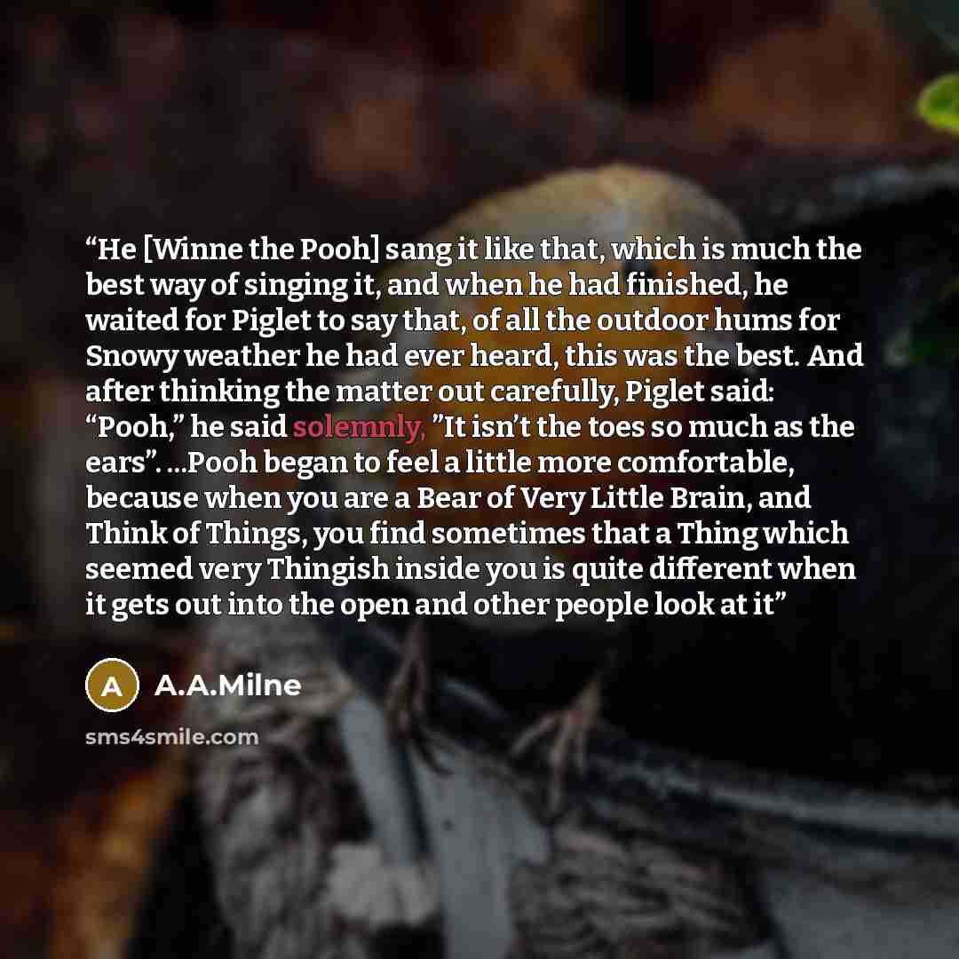 “He [Winne the Pooh] sang it like that, which is much the best way of singing it, and when he had finished, he waited for Piglet to say that, of all the outdoor hums for Snowy weather he had ever heard, this was the best. And after thinking the matter out carefully, Piglet said: “Pooh,” he said…” quote by A.A.Milne