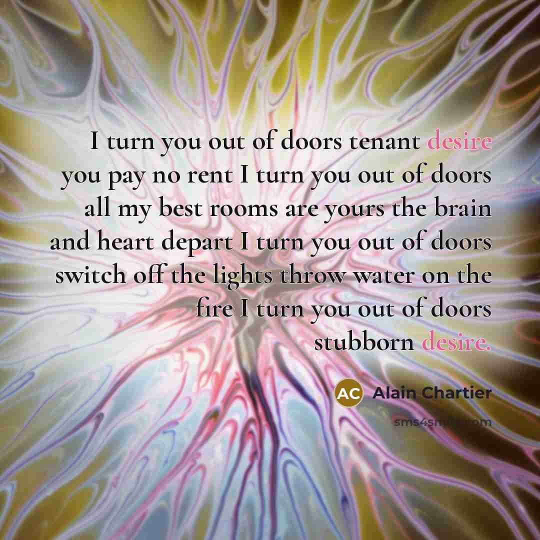 “I turn you out of doors tenant desire you pay no rent I turn you out of doors all my best rooms are yours the brain and heart depart I turn you out of doors switch off the lights throw water on the fire I turn you out of doors stubborn desire.” quote by Alain Chartier