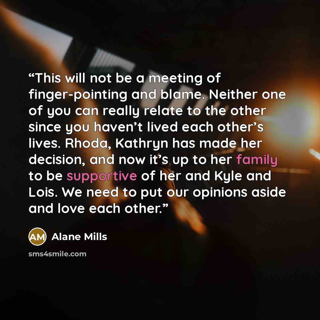 “This will not be a meeting of finger-pointing and blame. Neither one of you can really relate to the other since you haven’t lived each other’s lives. Rhoda, Kathryn has made her decision, and now it’s up to her family to be supportive of her and Kyle and Lois. We need to put our opinions aside…” quote by Alane Mills