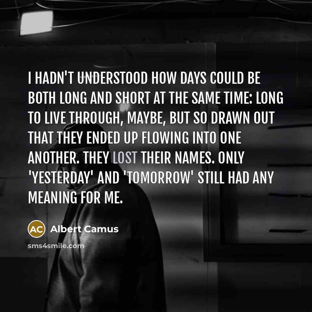 “I hadn't understood how days could be both long and short at the same time: long to live through, maybe, but so drawn out that they ended up flowing into one another. They lost their names. Only 'yesterday' and 'tomorrow' still had any meaning for me.” quote by Albert Camus