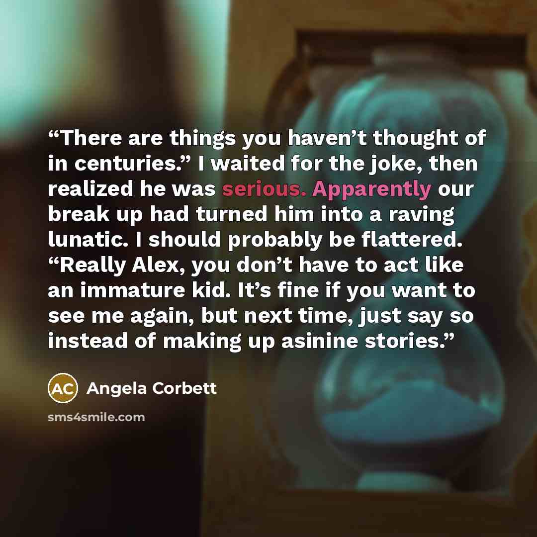 “There are things you haven’t thought of in centuries.” I waited for the joke, then realized he was serious. Apparently our break up had turned him into a raving lunatic. I should probably be flattered. “Really Alex, you don’t have to act like an immature kid. It’s fine if you want to see me again…” quote by Angela Corbett