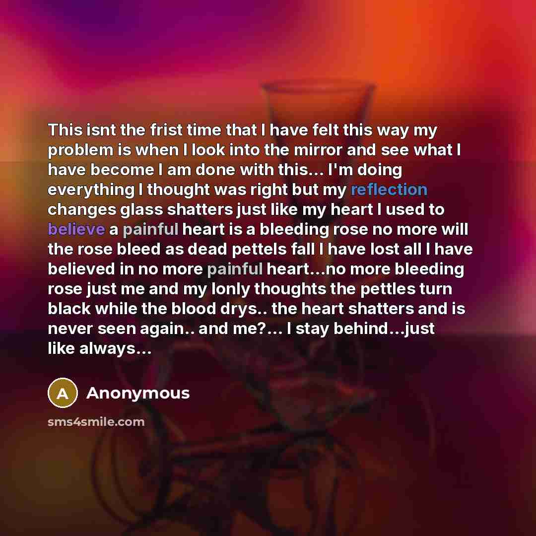 “This isnt the frist time that I have felt this way my problem is when I look into the mirror and see what I have become I am done with this... I'm doing everything I thought was right but my reflection changes glass shatters just like my heart I used to believe a painful heart is a bleeding rose…” quote by Anonymous