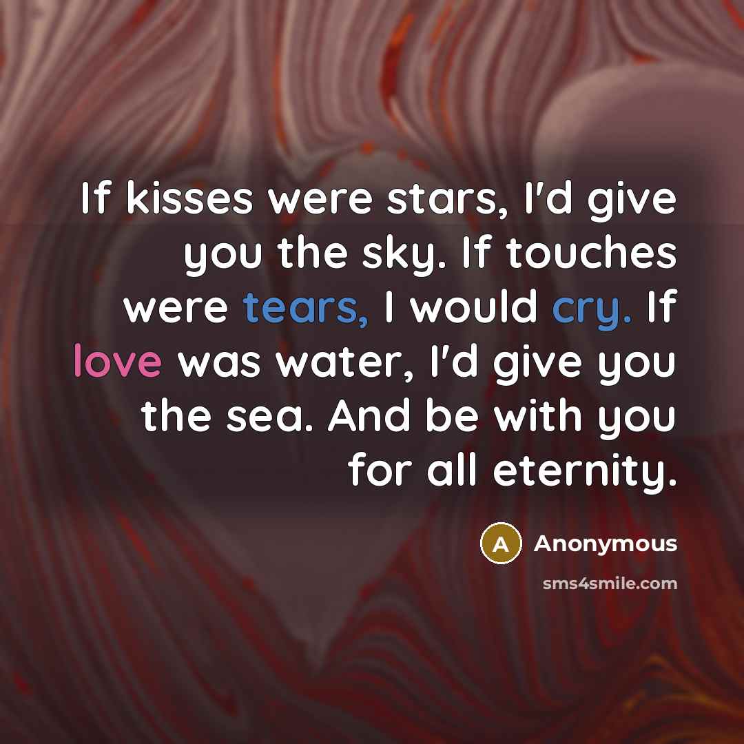 “If kisses were stars, I'd give you the sky. If touches were tears, I would cry. If love was water, I'd give you the sea. And be with you for all eternity.” quote by Anonymous
