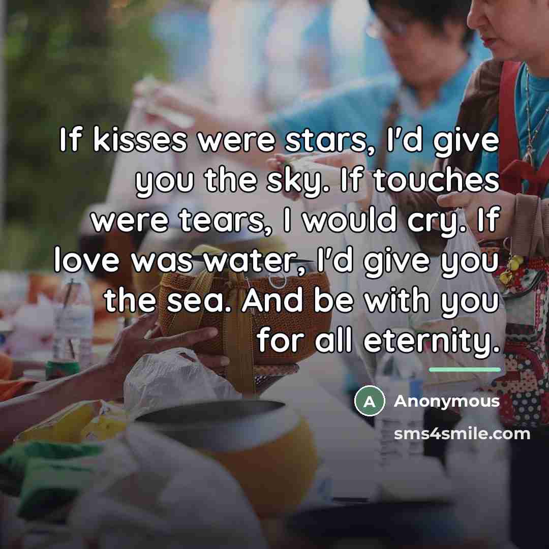 “If kisses were stars, I'd give you the sky. If touches were tears, I would cry. If love was water, I'd give you the sea. And be with you for all eternity.” quote by Anonymous