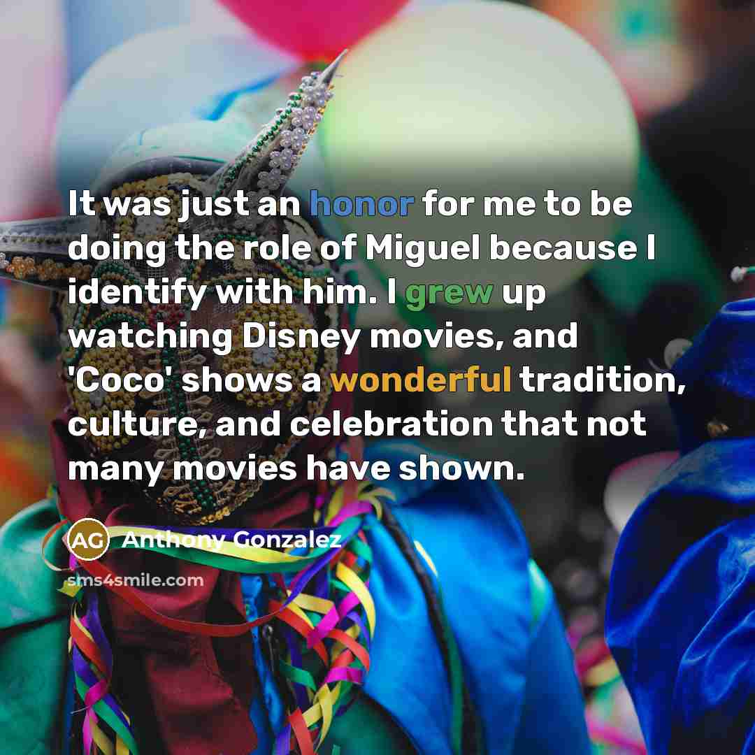 “It was just an honor for me to be doing the role of Miguel because I identify with him. I grew up watching Disney movies, and 'Coco' shows a wonderful tradition, culture, and celebration that not many movies have shown.” quote by Anthony Gonzalez