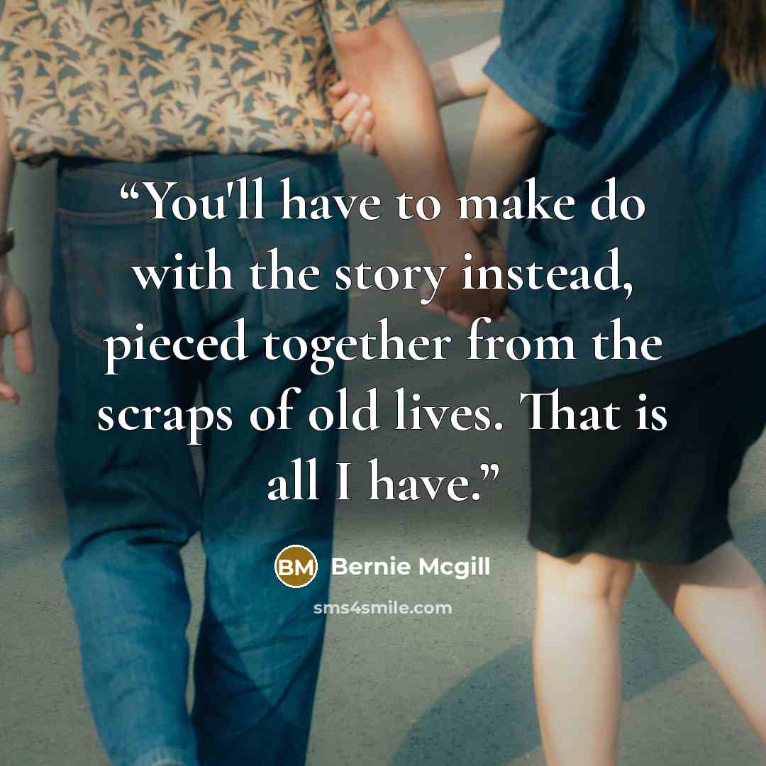 “You'll have to make do with the story instead, pieced together from the scraps of old lives. That is all I have.” quote by Bernie Mcgill