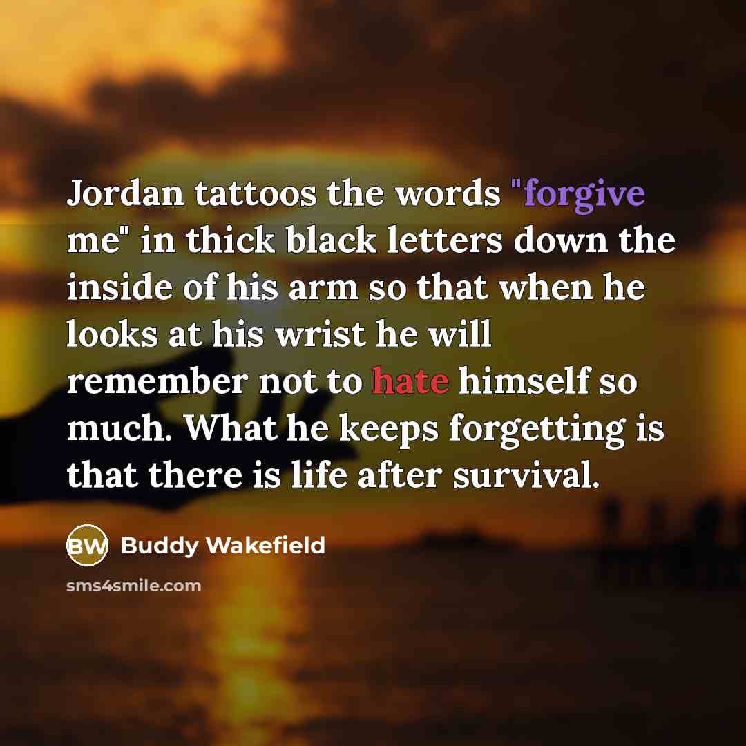 “Jordan tattoos the words "forgive me" in thick black letters down the inside of his arm so that when he looks at his wrist he will remember not to hate himself so much. What he keeps forgetting is that there is life after survival.” quote by Buddy Wakefield