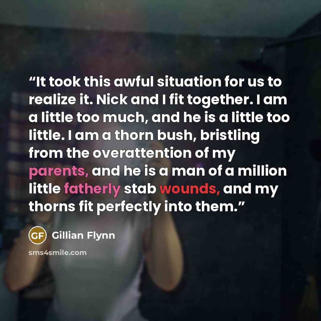 “It took this awful situation for us to realize it. Nick and I fit together. I am a little too much, and he is a little too little. I am a thorn bush, bristling from the overattention of my parents, and he is a man of a million little fatherly stab wounds, and my thorns fit perfectly into them.” quote by Gillian Flynn