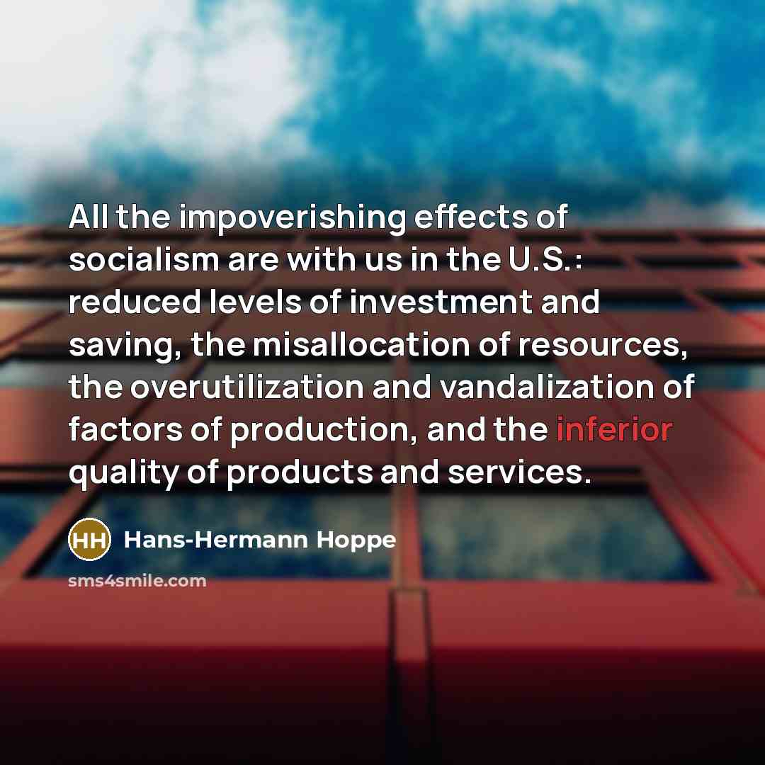 “All the impoverishing effects of socialism are with us in the U.S.: reduced levels of investment and saving, the misallocation of resources, the overutilization and vandalization of factors of production, and the inferior quality of products and services.” quote by Hans-Hermann Hoppe