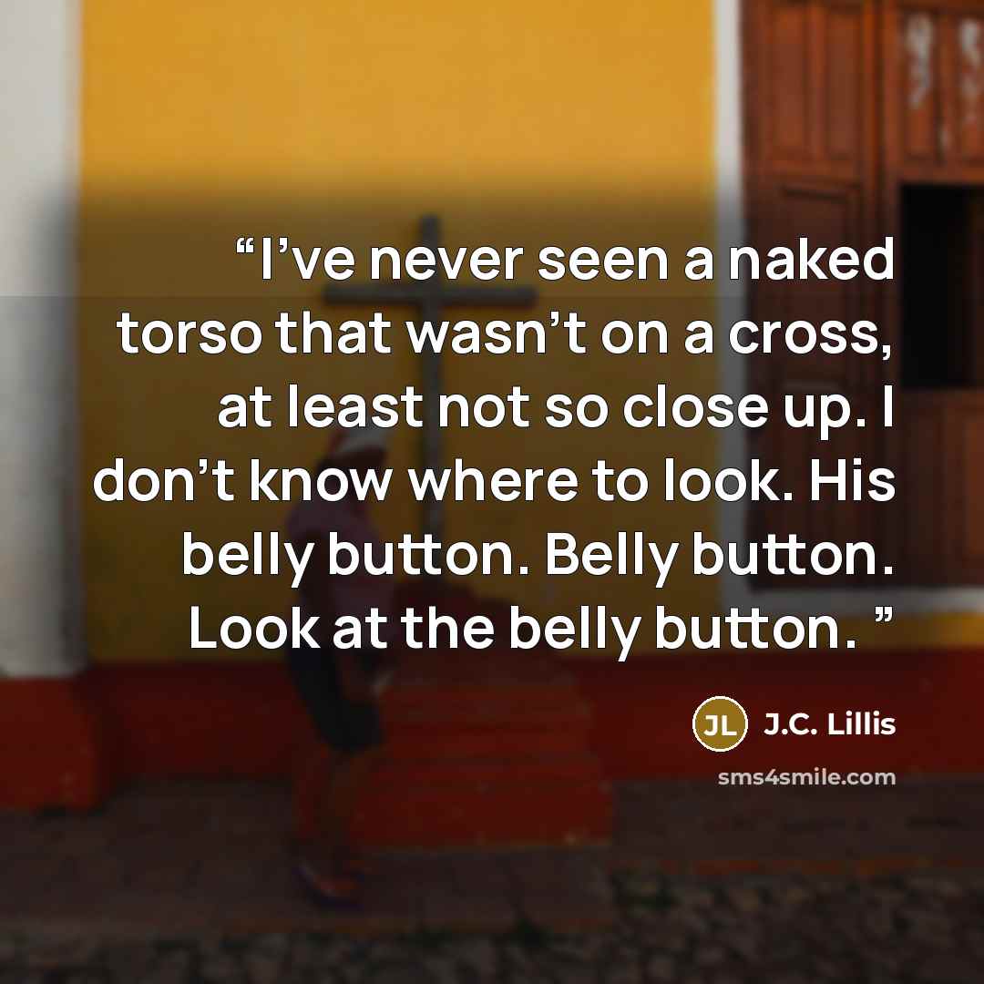 “I've never seen a naked torso that wasn't on a cross, at least not so close up. I don't know where to look. His belly button. Belly button. Look at the belly button.” quote by J.C. Lillis