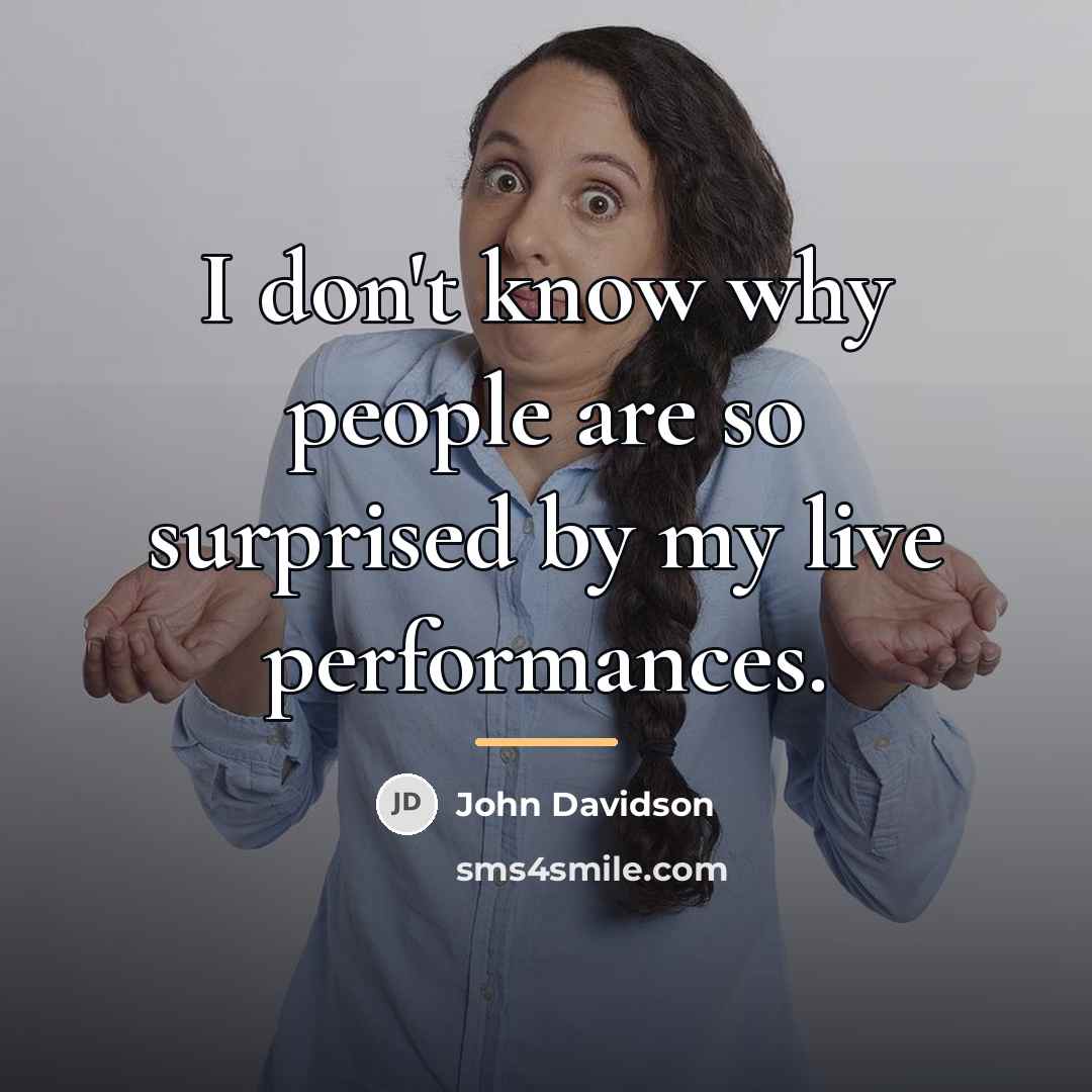 “I don't know why people are so surprised by my…” quote by John Davidson